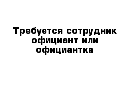 Требуется сотрудник официант или официантка 